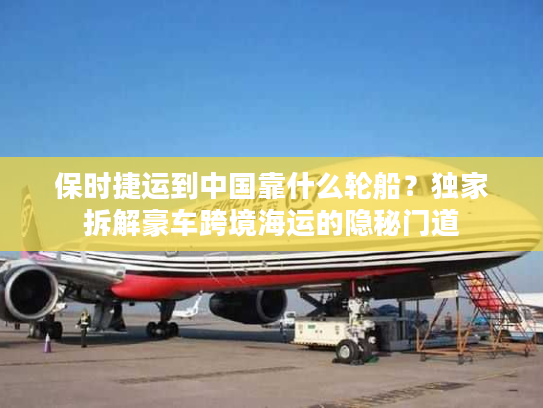 保时捷运到中国靠什么轮船？独家拆解豪车跨境海运的隐秘门道