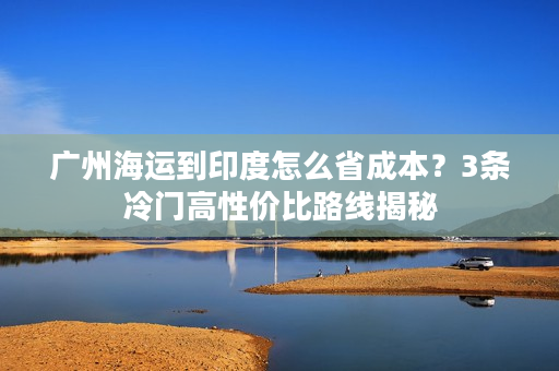 广州海运到印度怎么省成本？3条冷门高性价比路线揭秘