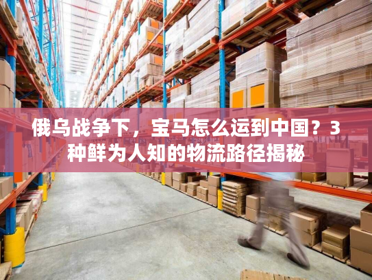 俄乌战争下，宝马怎么运到中国？3种鲜为人知的物流路径揭秘