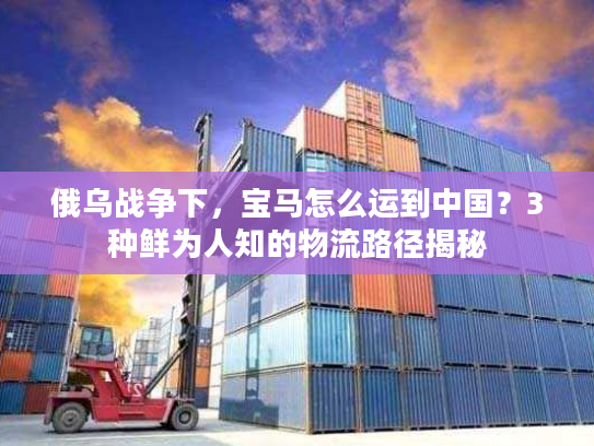 俄乌战争下，宝马怎么运到中国？3种鲜为人知的物流路径揭秘