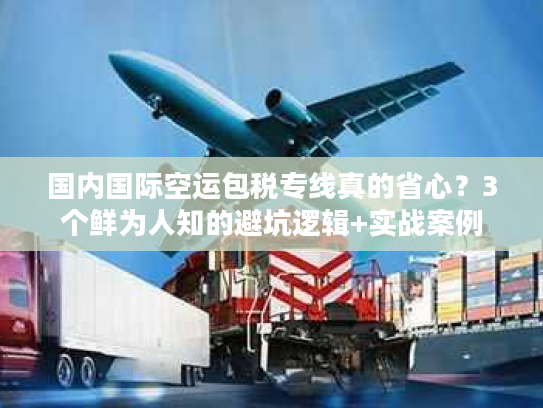 国内国际空运包税专线真的省心？3个鲜为人知的避坑逻辑+实战案例