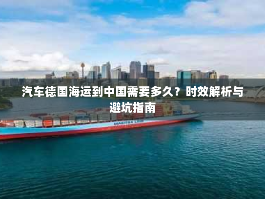 汽车德国海运到中国需要多久?时效解析与避坑指南 汽车德国海运到中国需要多久?时效解析与避坑指南