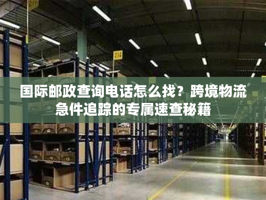 国际邮政查询电话怎么找？跨境物流急件追踪的专属速查秘籍