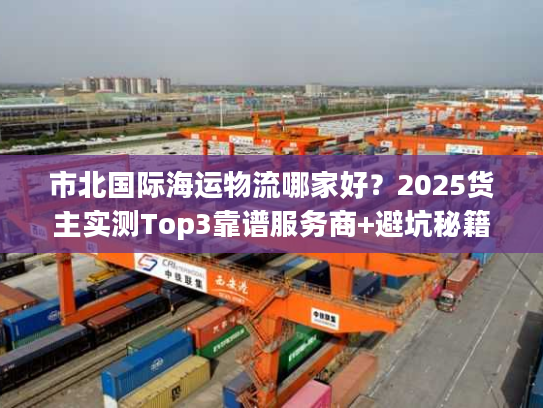 市北国际海运物流哪家好?2025货主实测Top3靠谱服务商+避坑秘籍 市北国际海运物流哪家好?2025货主实测Top3靠谱服务商+避坑秘籍