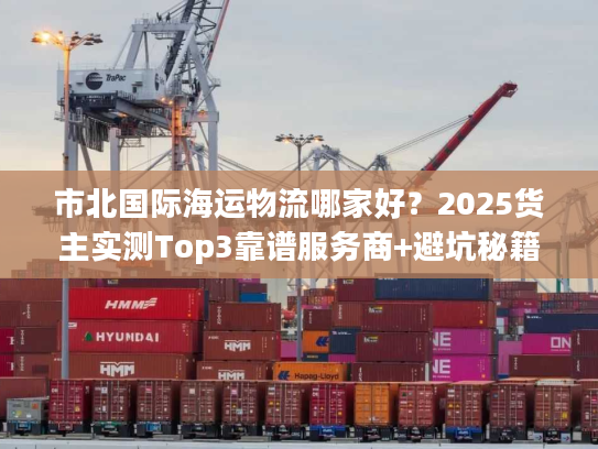 市北国际海运物流哪家好？2025货主实测Top3靠谱服务商+避坑秘籍