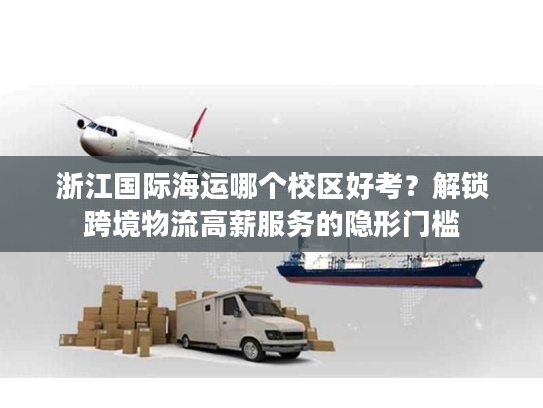 浙江国际海运哪个校区好考？解锁跨境物流高薪服务的隐形门槛