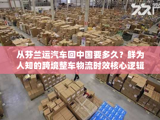 从芬兰运汽车回中国要多久？鲜为人知的跨境整车物流时效核心逻辑
