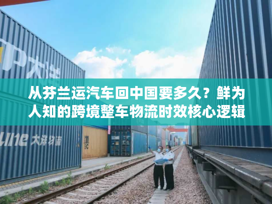 从芬兰运汽车回中国要多久？鲜为人知的跨境整车物流时效核心逻辑