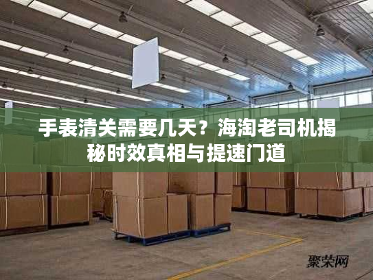 手表清关需要几天？海淘老司机揭秘时效真相与提速门道