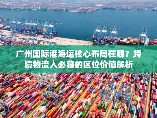 广州国际港海运核心布局在哪？跨境物流人必藏的区位价值解析