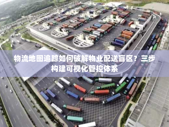 物流地图追踪如何破解物业配送盲区?三步构建可视化管控体系 物流地图追踪如何破解物业配送盲区?三步构建可视化管控体系