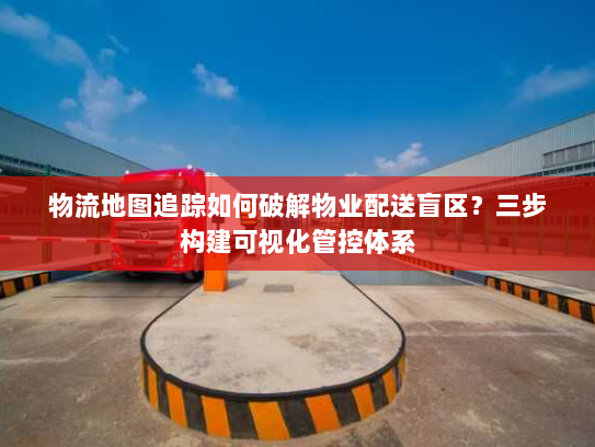 物流地图追踪如何破解物业配送盲区?三步构建可视化管控体系 物流地图追踪如何破解物业配送盲区?三步构建可视化管控体系