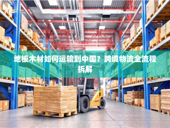 地板木材如何运输到中国?跨境物流全流程拆解 地板木材如何运输到中国?跨境物流全流程拆解