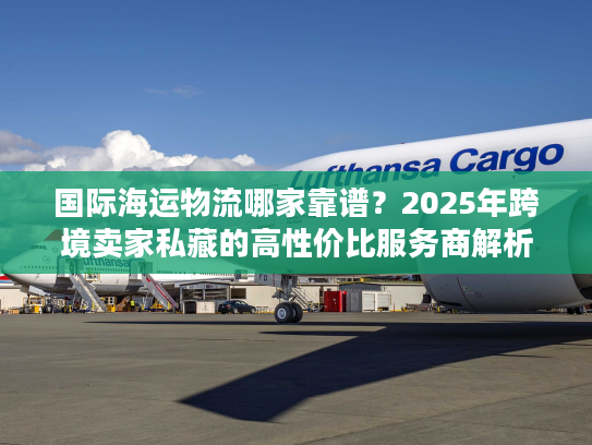 国际海运物流哪家靠谱？2025年跨境卖家私藏的高性价比服务商解析
