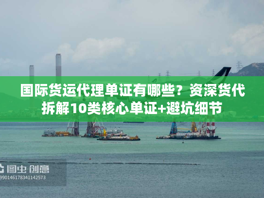 国际货运代理单证有哪些？资深货代拆解10类核心单证+避坑细节