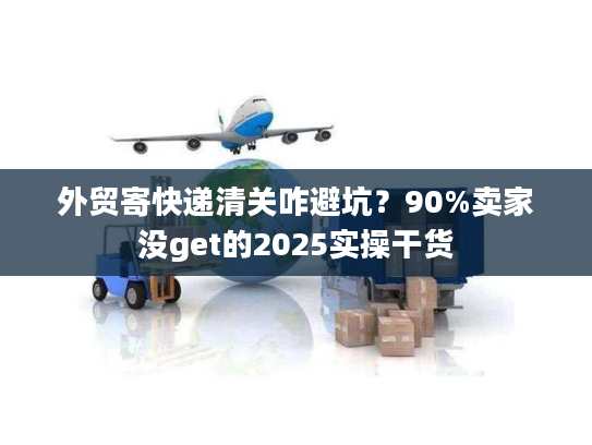 外贸寄快递清关咋避坑？90%卖家没get的2025实操干货
