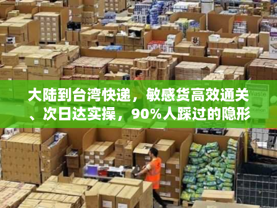 大陆到台湾快递，敏感货高效通关、次日达实操，90%人踩过的隐形坑