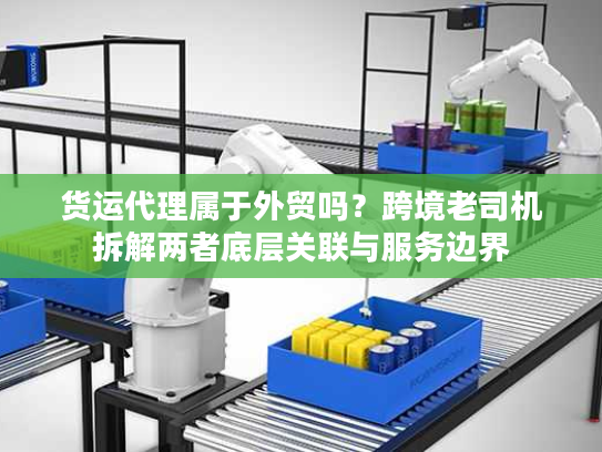 货运代理属于外贸吗？跨境老司机拆解两者底层关联与服务边界