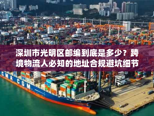 深圳市光明区邮编到底是多少？跨境物流人必知的地址合规避坑细节