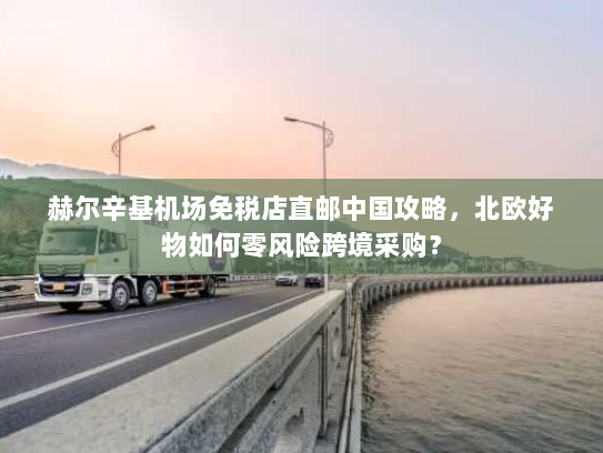赫尔辛基机场免税店直邮中国攻略,北欧好物如何零风险跨境采购? 赫尔辛基机场免税店直邮中国攻略,北欧好物如何零风险跨境采购?