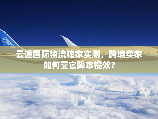 云途国际物流独家实测,跨境卖家如何靠它降本提效? 云途国际物流独家实测,跨境卖家如何靠它降本提效?