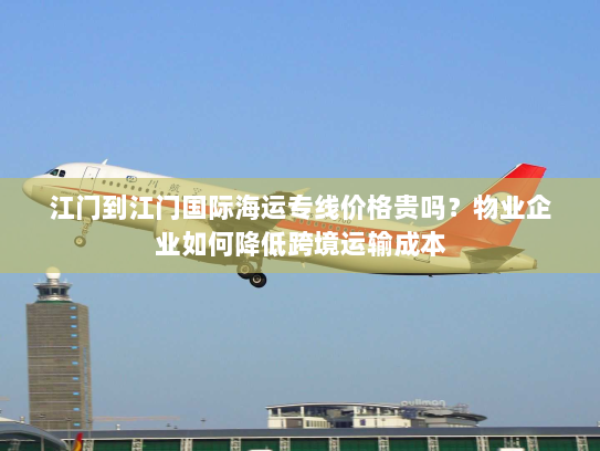 江门到江门国际海运专线价格贵吗?物业企业如何降低跨境运输成本 江门到江门国际海运专线价格贵吗?物业企业如何降低跨境运输成本