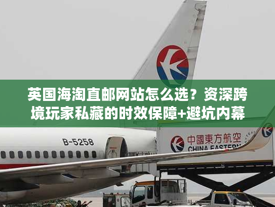 英国海淘直邮网站怎么选？资深跨境玩家私藏的时效保障+避坑内幕