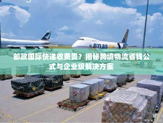 邮政国际快递收费贵？揭秘跨境物流省钱公式与企业级解决方案