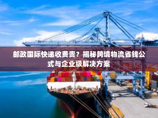 邮政国际快递收费贵？揭秘跨境物流省钱公式与企业级解决方案