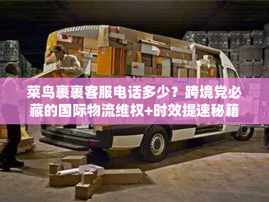 菜鸟裹裹客服电话多少？跨境党必藏的国际物流维权+时效提速秘籍