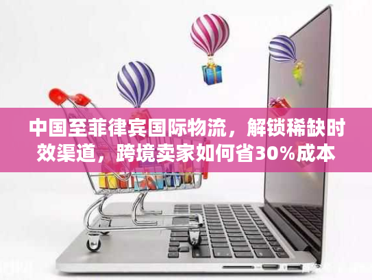 中国至菲律宾国际物流，解锁稀缺时效渠道，跨境卖家如何省30%成本？