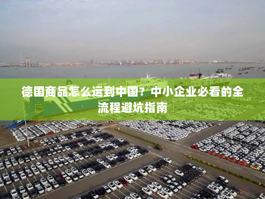 德国商品怎么运到中国?中小企业必看的全流程避坑指南 德国商品怎么运到中国?中小企业必看的全流程避坑指南