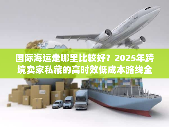 国际海运走哪里比较好？2025年跨境卖家私藏的高时效低成本路线全披露