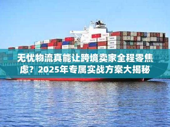无忧物流真能让跨境卖家全程零焦虑?2025年专属实战方案大揭秘 无忧物流真能让跨境卖家全程零焦虑?2025年专属实战方案大揭秘