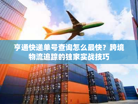 亨通快递单号查询怎么最快？跨境物流追踪的独家实战技巧