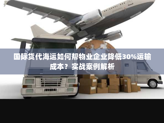 国际货代海运如何帮物业企业降低30%运输成本?实战案例解析 国际货代海运如何帮物业企业降低30%运输成本?实战案例解析