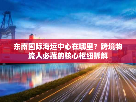 东南国际海运中心在哪里？跨境物流人必藏的核心枢纽拆解