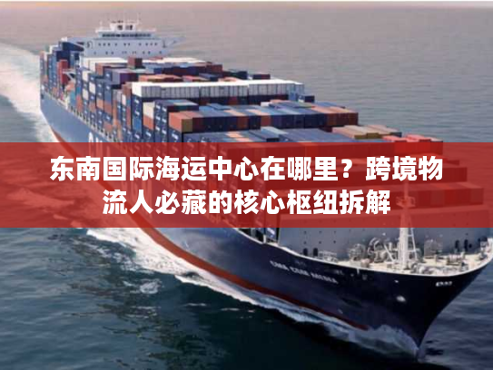 东南国际海运中心在哪里？跨境物流人必藏的核心枢纽拆解