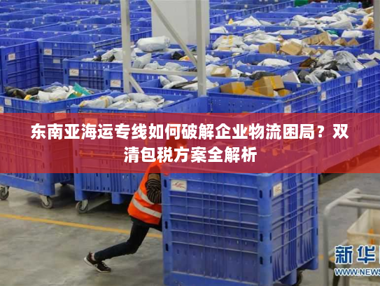 东南亚海运专线如何破解企业物流困局?双清包税方案全解析 东南亚海运专线如何破解企业物流困局?双清包税方案全解析