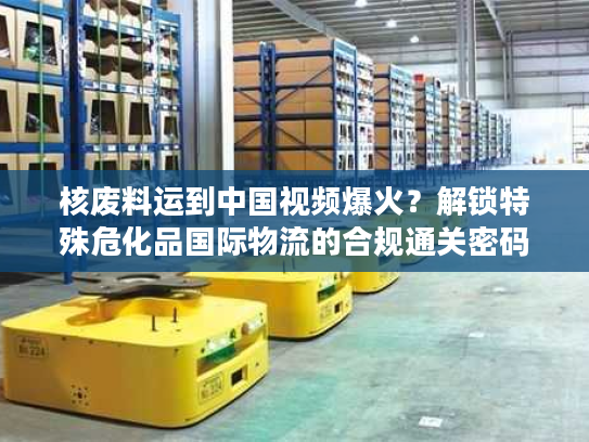 核废料运到中国视频爆火？解锁特殊危化品国际物流的合规通关密码