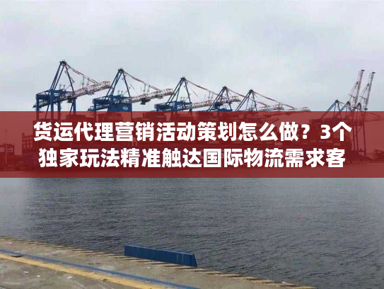 货运代理营销活动策划怎么做?3个独家玩法精准触达国际物流需求客户 货运代理营销活动策划怎么做?3个独家玩法精准触达国际物流需求客户