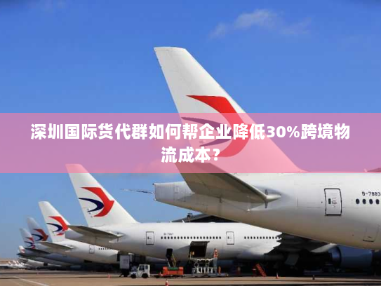 深圳国际货代群如何帮企业降低30%跨境物流成本? 深圳国际货代群如何帮企业降低30%跨境物流成本?