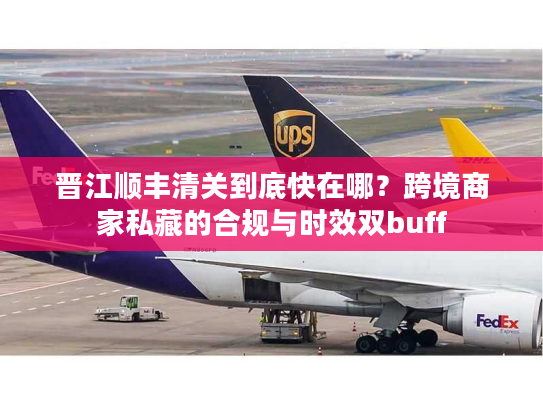 晋江顺丰清关到底快在哪？跨境商家私藏的合规与时效双buff