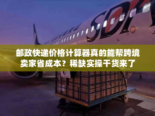 邮政快递价格计算器真的能帮跨境卖家省成本？稀缺实操干货来了