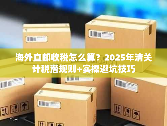 海外直邮收税怎么算?2025年清关计税潜规则+实操避坑技巧 海外直邮收税怎么算?2025年清关计税潜规则+实操避坑技巧