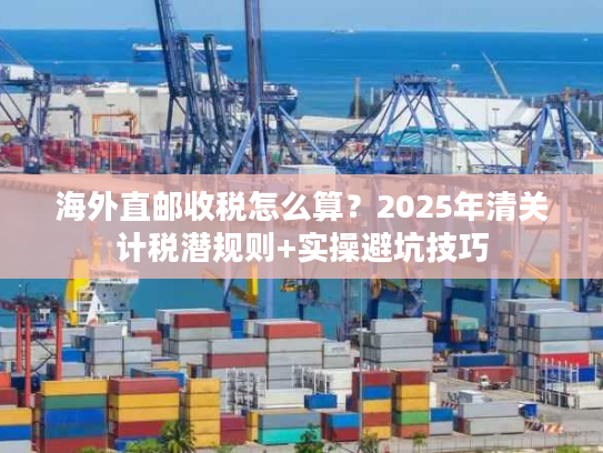 海外直邮收税怎么算?2025年清关计税潜规则+实操避坑技巧 海外直邮收税怎么算?2025年清关计税潜规则+实操避坑技巧