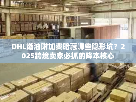 DHL燃油附加费暗藏哪些隐形坑？2025跨境卖家必抓的降本核心