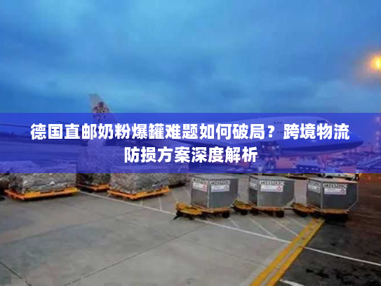 德国直邮奶粉爆罐难题如何破局?跨境物流防损方案深度解析 德国直邮奶粉爆罐难题如何破局?跨境物流防损方案深度解析