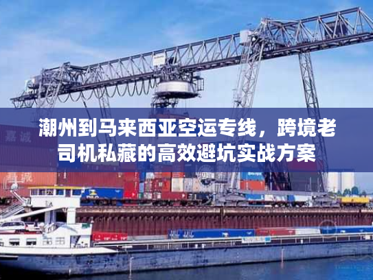 潮州到马来西亚空运专线,跨境老司机私藏的高效避坑实战方案 潮州到马来西亚空运专线,跨境老司机私藏的高效避坑实战方案