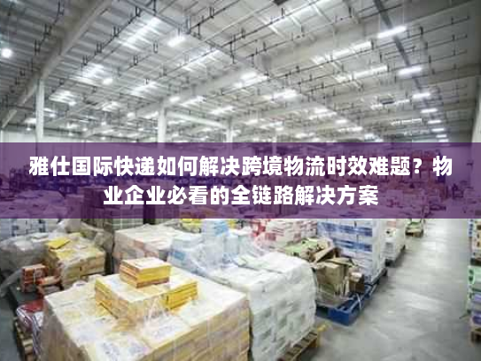 雅仕国际快递如何解决跨境物流时效难题？物业企业必看的全链路解决方案